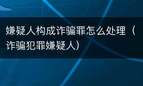 嫌疑人构成诈骗罪怎么处理（诈骗犯罪嫌疑人）
