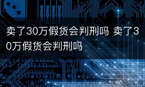 卖了30万假货会判刑吗 卖了30万假货会判刑吗