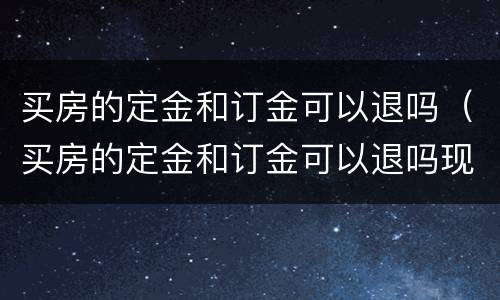 买房的定金和订金可以退吗（买房的定金和订金可以退吗现在）