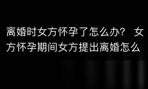 离婚时女方怀孕了怎么办？ 女方怀孕期间女方提出离婚怎么办