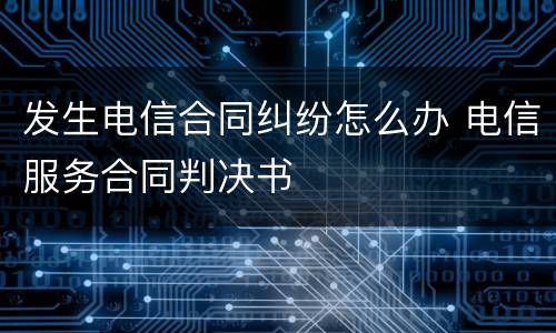 发生电信合同纠纷怎么办 电信服务合同判决书