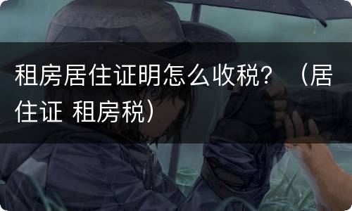 租房居住证明怎么收税？（居住证 租房税）