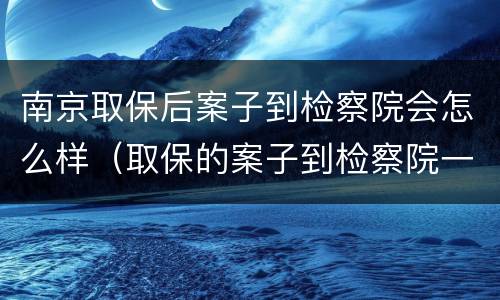 南京取保后案子到检察院会怎么样（取保的案子到检察院一般多久起诉）