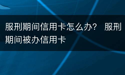 服刑期间信用卡怎么办？ 服刑期间被办信用卡