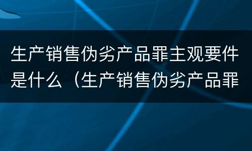 生产销售伪劣产品罪主观要件是什么（生产销售伪劣产品罪主体包括什么和什么）
