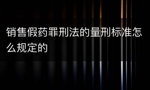 销售假药罪刑法的量刑标准怎么规定的