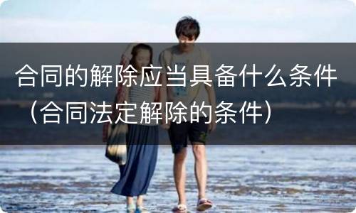 合同的解除应当具备什么条件（合同法定解除的条件）