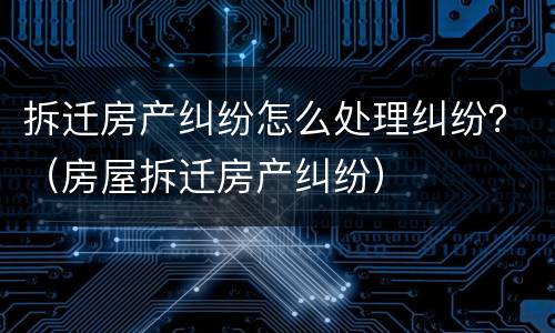 拆迁房产纠纷怎么处理纠纷？（房屋拆迁房产纠纷）