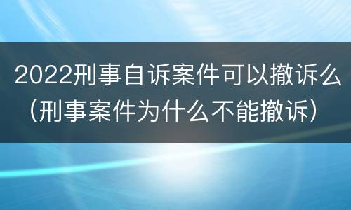 2022刑事自诉案件可以撤诉么（刑事案件为什么不能撤诉）