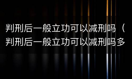 判刑后一般立功可以减刑吗（判刑后一般立功可以减刑吗多久）