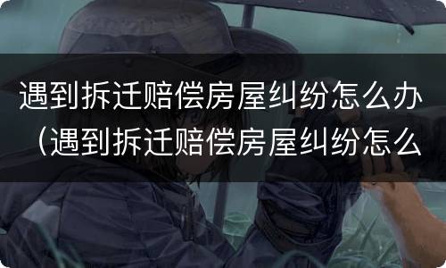 遇到拆迁赔偿房屋纠纷怎么办（遇到拆迁赔偿房屋纠纷怎么办呢）
