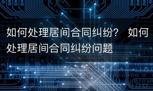 如何处理居间合同纠纷？ 如何处理居间合同纠纷问题