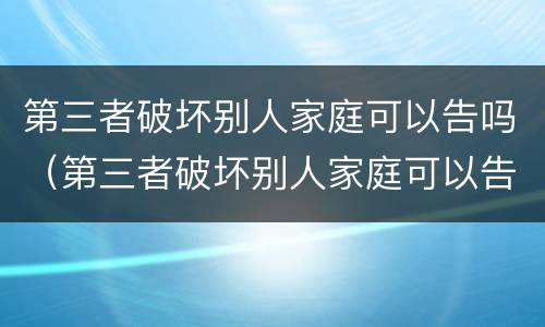 第三者破坏别人家庭可以告吗（第三者破坏别人家庭可以告吗?）