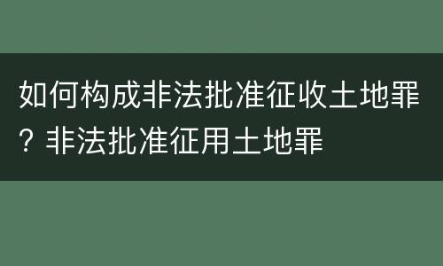 如何构成非法批准征收土地罪? 非法批准征用土地罪