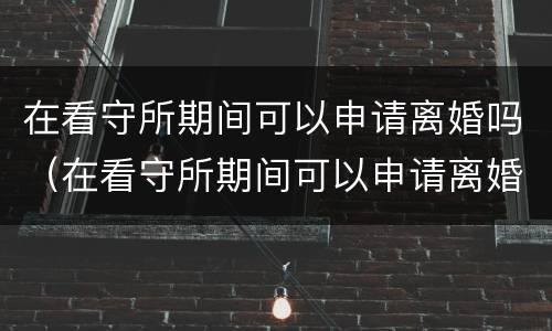 在看守所期间可以申请离婚吗（在看守所期间可以申请离婚吗知乎）