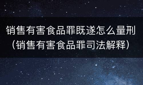 销售有害食品罪既遂怎么量刑（销售有害食品罪司法解释）