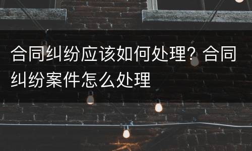 合同纠纷应该如何处理? 合同纠纷案件怎么处理