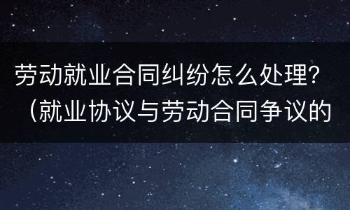 劳动就业合同纠纷怎么处理？（就业协议与劳动合同争议的解决办法）