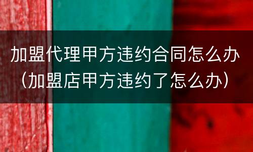 加盟代理甲方违约合同怎么办（加盟店甲方违约了怎么办）