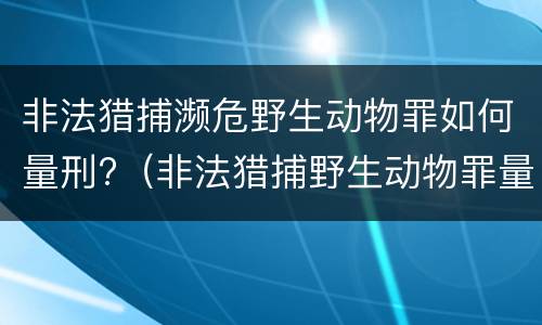 非法猎捕濒危野生动物罪如何量刑?（非法猎捕野生动物罪量刑标准）