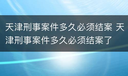 天津刑事案件多久必须结案 天津刑事案件多久必须结案了