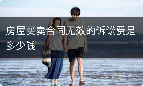 房屋买卖合同无效的诉讼费是多少钱