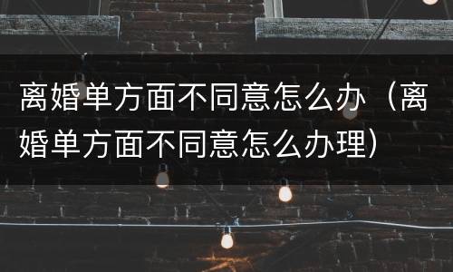 离婚单方面不同意怎么办（离婚单方面不同意怎么办理）