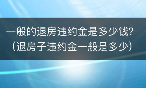 一般的退房违约金是多少钱？（退房子违约金一般是多少）