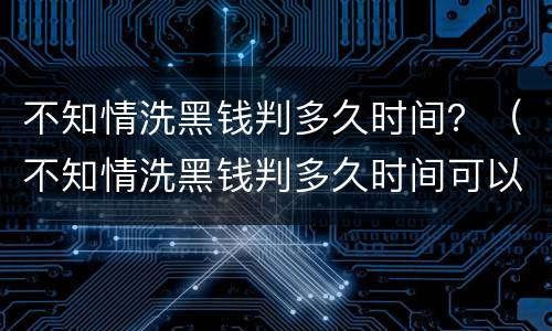 不知情洗黑钱判多久时间？（不知情洗黑钱判多久时间可以缓刑）