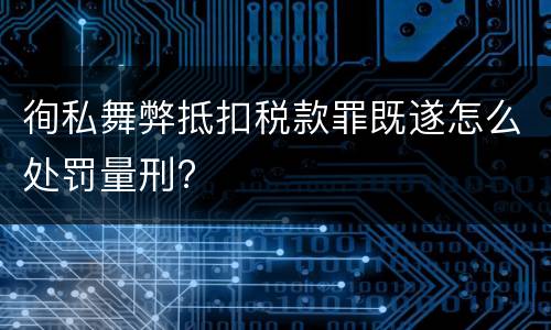 徇私舞弊抵扣税款罪既遂怎么处罚量刑?