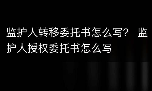 监护人转移委托书怎么写？ 监护人授权委托书怎么写