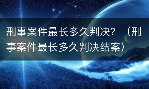 刑事案件最长多久判决？（刑事案件最长多久判决结案）