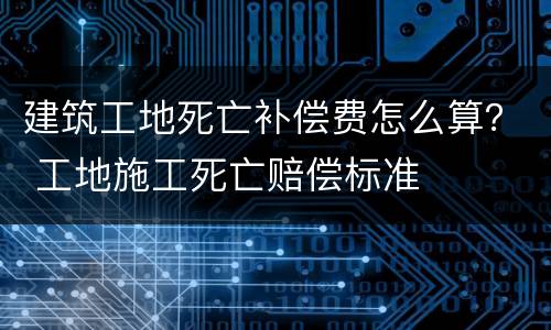 建筑工地死亡补偿费怎么算？ 工地施工死亡赔偿标准