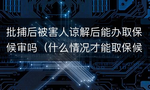 批捕后被害人谅解后能办取保候审吗（什么情况才能取保候审,被害人得谅解吗?）
