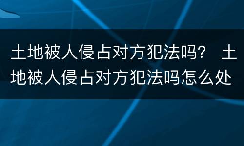 土地被人侵占对方犯法吗？ 土地被人侵占对方犯法吗怎么处理
