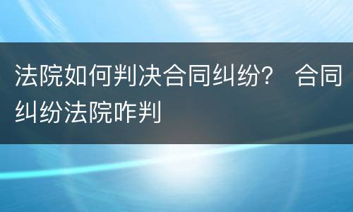 法院如何判决合同纠纷？ 合同纠纷法院咋判