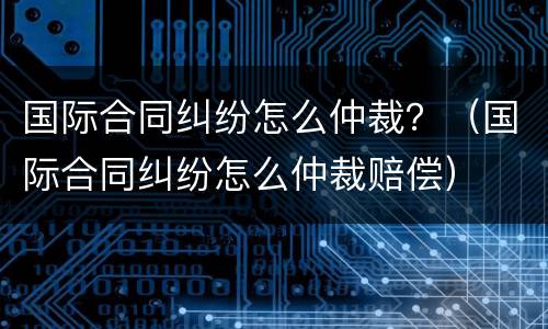 国际合同纠纷怎么仲裁？（国际合同纠纷怎么仲裁赔偿）