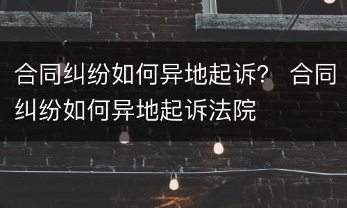 合同纠纷如何异地起诉？ 合同纠纷如何异地起诉法院