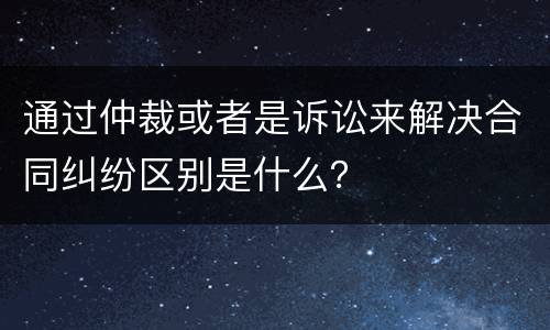 通过仲裁或者是诉讼来解决合同纠纷区别是什么？