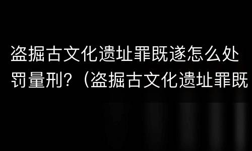 盗掘古文化遗址罪既遂怎么处罚量刑?（盗掘古文化遗址罪既遂怎么处罚量刑标准）