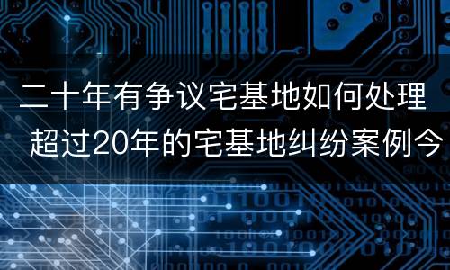 二十年有争议宅基地如何处理 超过20年的宅基地纠纷案例今日头条