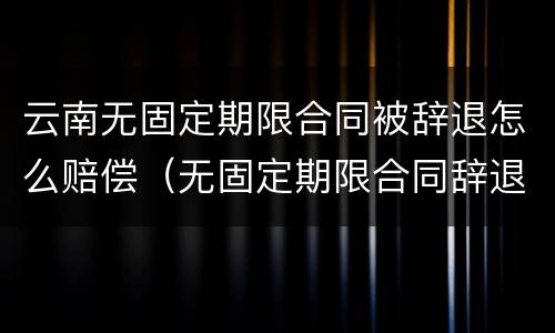 云南无固定期限合同被辞退怎么赔偿（无固定期限合同辞退补偿）