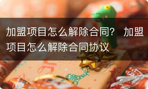 加盟项目怎么解除合同？ 加盟项目怎么解除合同协议