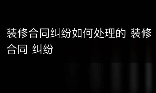 装修合同纠纷如何处理的 装修合同 纠纷