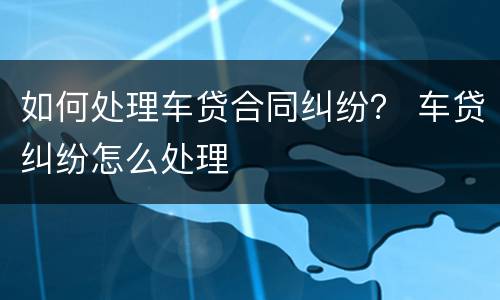 如何处理车贷合同纠纷？ 车贷纠纷怎么处理