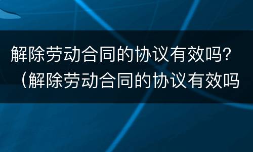 解除劳动合同的协议有效吗？（解除劳动合同的协议有效吗）