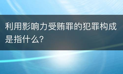 利用影响力受贿罪的犯罪构成是指什么？