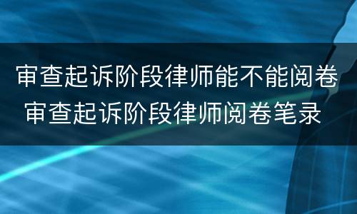 审查起诉阶段律师能不能阅卷 审查起诉阶段律师阅卷笔录