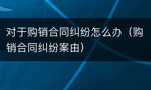 对于购销合同纠纷怎么办（购销合同纠纷案由）