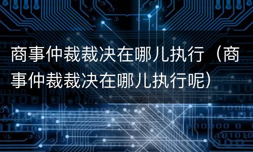 商事仲裁裁决在哪儿执行（商事仲裁裁决在哪儿执行呢）